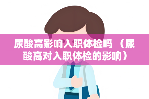 尿酸高影响入职体检吗 （尿酸高对入职体检的影响）