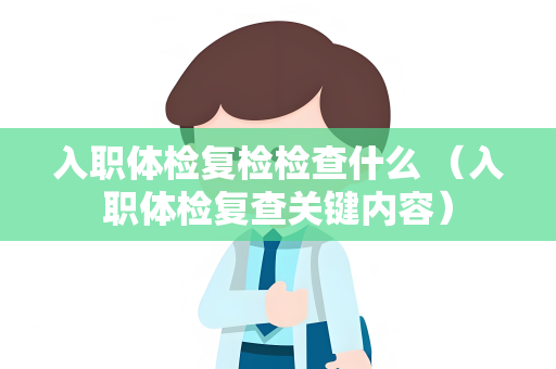 入职体检复检检查什么 （入职体检复查关键内容）