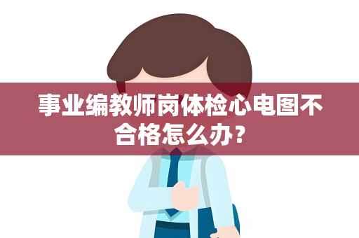 事业编教师岗体检心电图不合格怎么办？