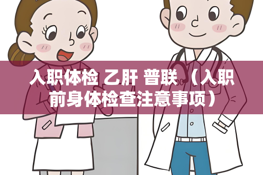 入职体检 乙肝 普联 （入职前身体检查注意事项）