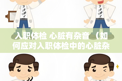 入职体检 心脏有杂音 （如何应对入职体检中的心脏杂音？）