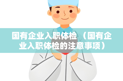 国有企业入职体检 （国有企业入职体检的注意事项）