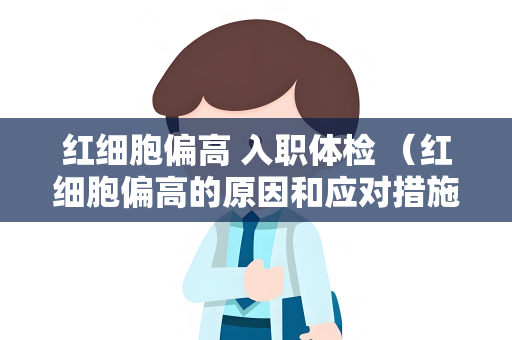 红细胞偏高 入职体检 （红细胞偏高的原因和应对措施）
