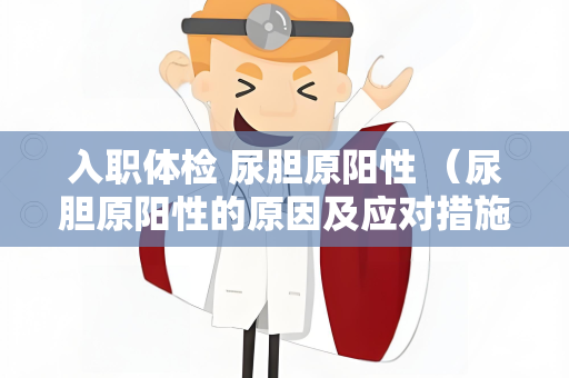 入职体检 尿胆原阳性 （尿胆原阳性的原因及应对措施）