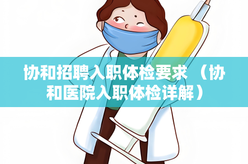 协和招聘入职体检要求 （协和医院入职体检详解）