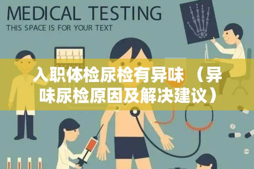 入职体检尿检有异味 （异味尿检原因及解决建议）