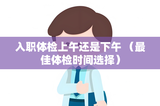 入职体检上午还是下午 （最佳体检时间选择）