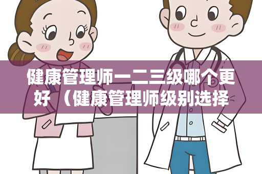 健康管理师一二三级哪个更好 （健康管理师级别选择攻略）