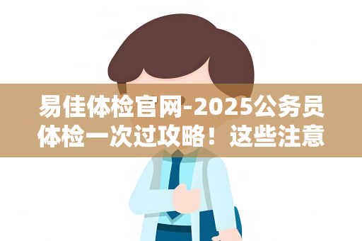 易佳体检官网-2025公务员体检一次过攻略！这些注意事项提前避坑，速看！