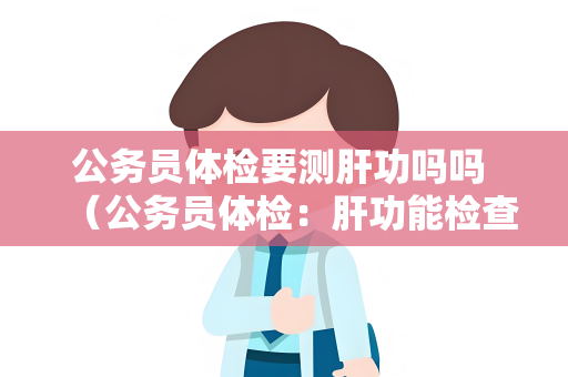 公务员体检要测肝功吗吗 （公务员体检：肝功能检查的重要性和保持健）