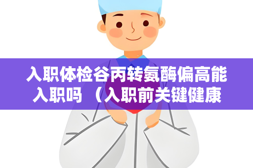 入职体检谷丙转氨酶偏高能入职吗 （入职前关键健康指标）
