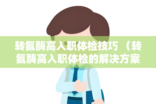 转氨酶高入职体检技巧 （转氨酶高入职体检的解决方案）