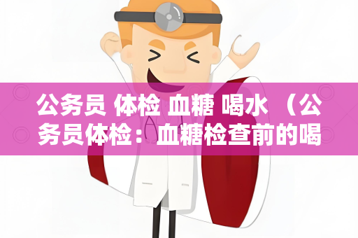 公务员 体检 血糖 喝水 （公务员体检：血糖检查前的喝水注意事）