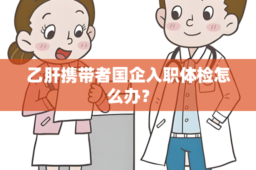 乙肝携带者国企入职体检怎么办？
