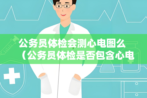 公务员体检会测心电图么 （公务员体检是否包含心电图检查？）