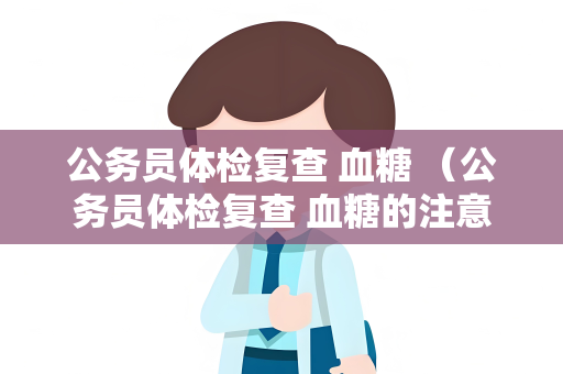 公务员体检复查 血糖 （公务员体检复查 血糖的注意事项）