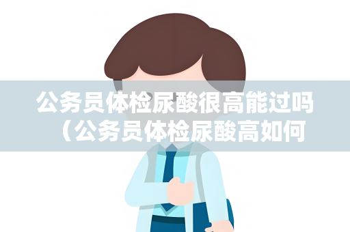 公务员体检尿酸很高能过吗 （公务员体检尿酸高如何处理）