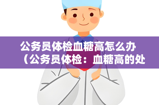 公务员体检血糖高怎么办 （公务员体检：血糖高的处理建议）