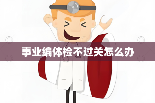 事业编体检不过关怎么办