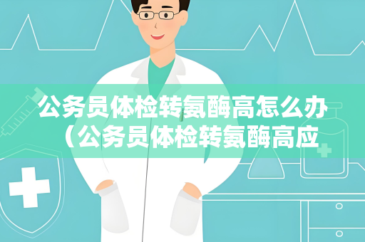 公务员体检转氨酶高怎么办 （公务员体检转氨酶高应该如何处理？）