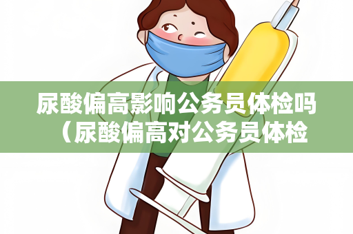 尿酸偏高影响公务员体检吗 （尿酸偏高对公务员体检的影响及应）