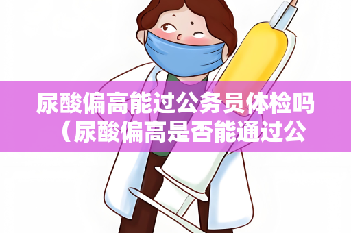 尿酸偏高能过公务员体检吗 （尿酸偏高是否能通过公务员体检？）