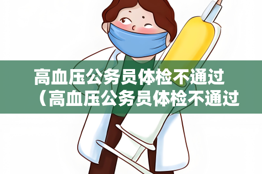 高血压公务员体检不通过 （高血压公务员体检不通过的原因及建议）