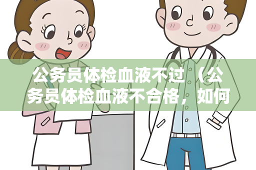 公务员体检血液不过 （公务员体检血液不合格，如何处理？）