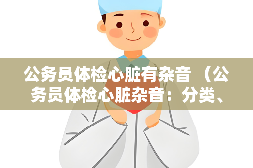 公务员体检心脏有杂音 （公务员体检心脏杂音：分类、建议与重要）