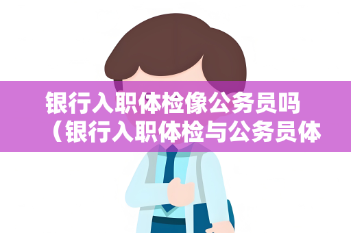 银行入职体检像公务员吗 （银行入职体检与公务员体检的异同）