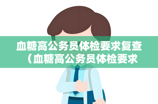 血糖高公务员体检要求复查 （血糖高公务员体检要求复查）