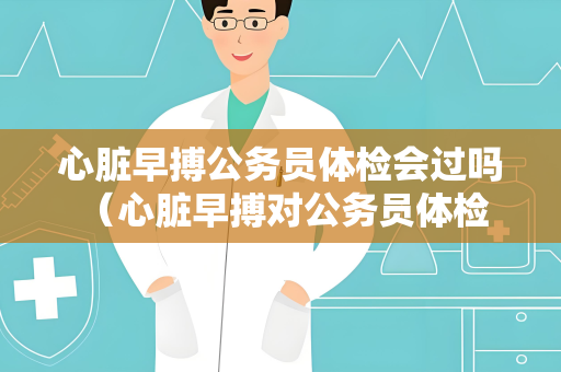 心脏早搏公务员体检会过吗 （心脏早搏对公务员体检结果的影响）