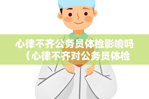 心律不齐公务员体检影响吗 （心律不齐对公务员体检的影响及应对）