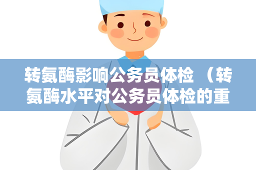 转氨酶影响公务员体检 （转氨酶水平对公务员体检的重要性）
