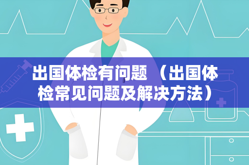 出国体检有问题 （出国体检常见问题及解决方法）