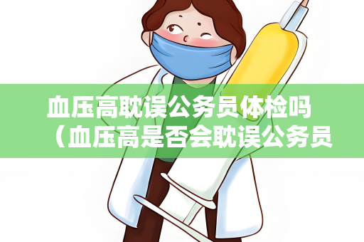 血压高耽误公务员体检吗 （血压高是否会耽误公务员体检？）