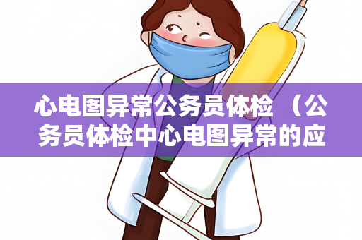 心电图异常公务员体检 （公务员体检中心电图异常的应对建议）
