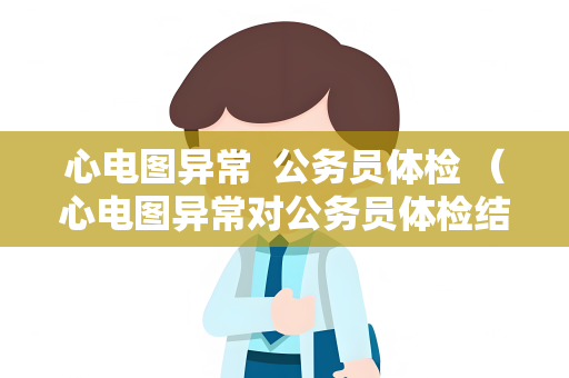 心电图异常  公务员体检 （心电图异常对公务员体检结果的影响及应对措）