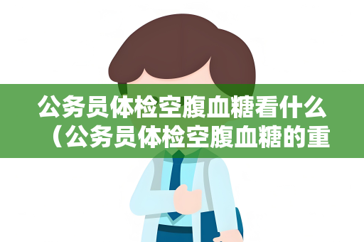 公务员体检空腹血糖看什么 （公务员体检空腹血糖的重要性）