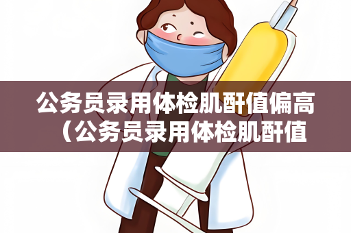 公务员录用体检肌酐值偏高 （公务员录用体检肌酐值偏高的解决）