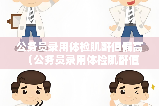 公务员录用体检肌酐值偏高 （公务员录用体检肌酐值偏高的解决）