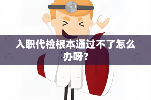 入职代检根本通过不了怎么办呀？