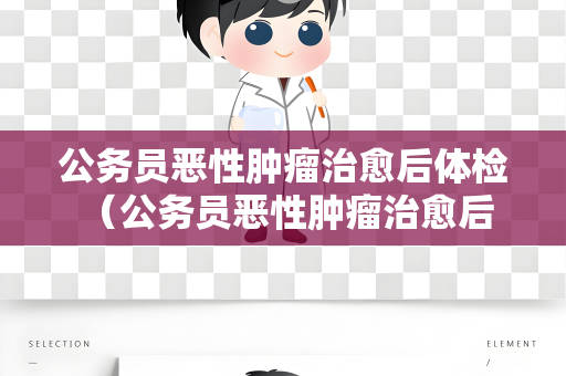 公务员恶性肿瘤治愈后体检 （公务员恶性肿瘤治愈后的体检建议）