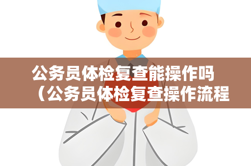 公务员体检复查能操作吗 （公务员体检复查操作流程及注意事项）