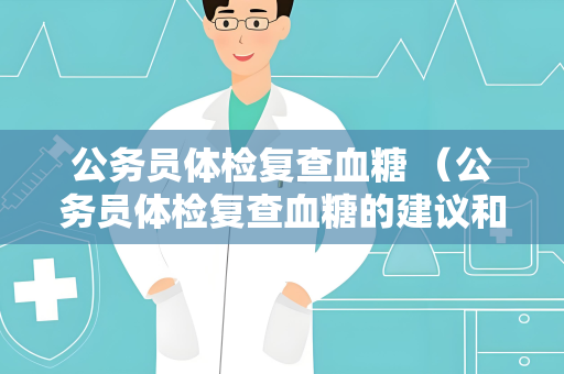 公务员体检复查血糖 （公务员体检复查血糖的建议和注意事项）