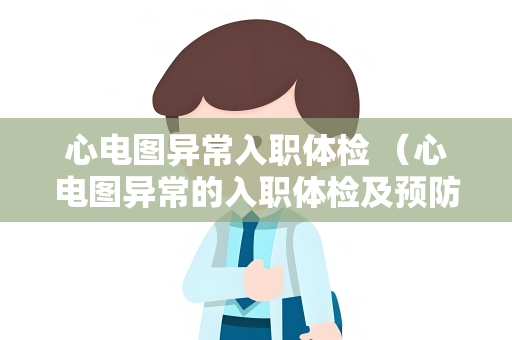 心电图异常入职体检 （心电图异常的入职体检及预防措施）