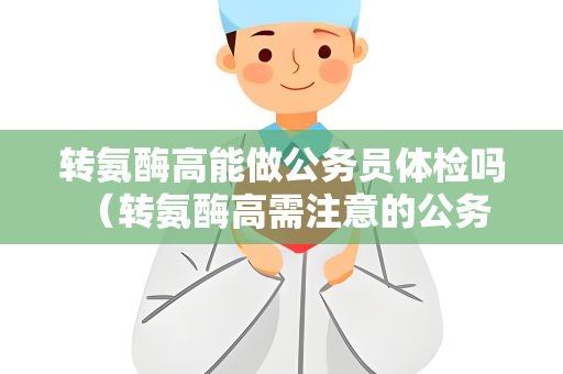 转氨酶高能做公务员体检吗 （转氨酶高需注意的公务员体检事项）