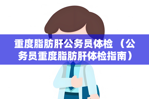 重度脂肪肝公务员体检 （公务员重度脂肪肝体检指南）