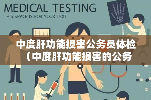 中度肝功能损害公务员体检 （中度肝功能损害的公务员体检要点）