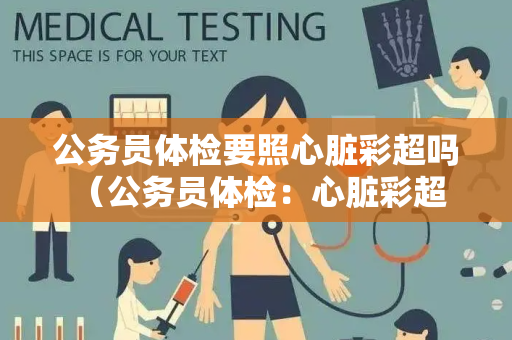 公务员体检要照心脏彩超吗 （公务员体检：心脏彩超是否必须？）